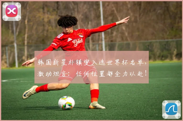韩国新星朴镇燮入选世界杯名单,激动坦言:任何位置都全力以赴!