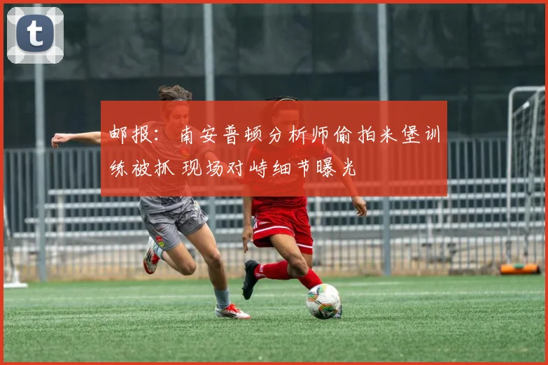 邮报：南安普顿分析师偷拍米堡训练被抓 现场对峙细节曝光