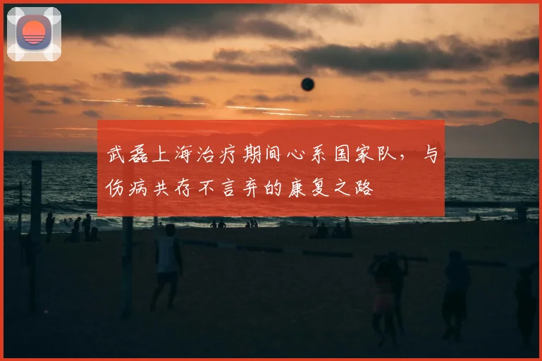 武磊上海治疗期间心系国家队，与伤病共存不言弃的康复之路